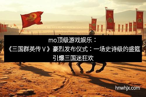 mo顶级游戏娱乐：《三国群英传Ⅴ》豪烈发布仪式：一场史诗级的盛筵引爆三国迷狂欢